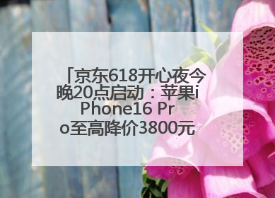 京东618开心夜今晚20点启动：苹果iPhone16 Pro至高降价3800元，“最后28小时”推出十二大补贴