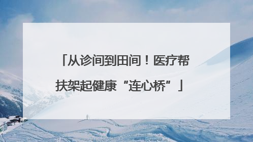 从诊间到田间！医疗帮扶架起健康“连心桥”