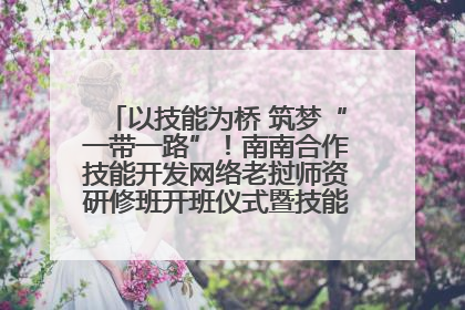 以技能为桥 筑梦“一带一路”！南南合作技能开发网络老挝师资研修班开班仪式暨技能梦工坊签约仪式举行