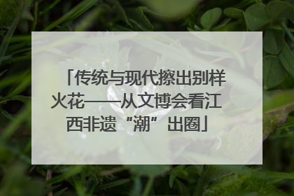 传统与现代擦出别样火花——从文博会看江西非遗“潮”出圈