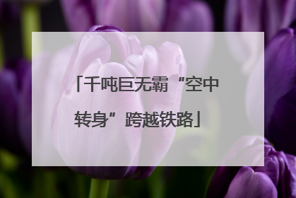 千吨巨无霸“空中转身”跨越铁路