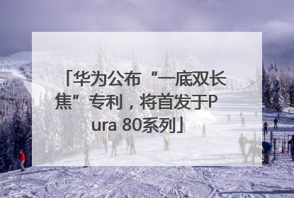 华为公布“一底双长焦”专利，将首发于Pura 80系列