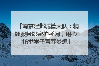 南京建邺城管大队：精细服务织密护考网，用心托举学子青春梦想