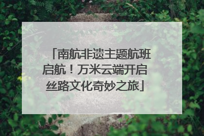 南航非遗主题航班启航！万米云端开启丝路文化奇妙之旅