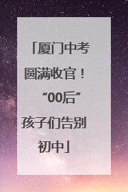 厦门中考圆满收官！“00后”孩子们告别初中