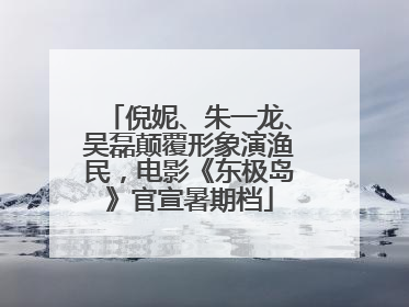 倪妮、朱一龙、吴磊颠覆形象演渔民，电影《东极岛》官宣暑期档