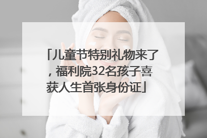 儿童节特别礼物来了，福利院32名孩子喜获人生首张身份证