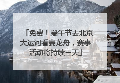 免费！端午节去北京大运河看赛龙舟，赛事活动将持续三天