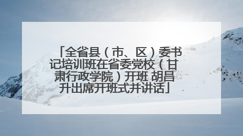 全省县（市、区）委书记培训班在省委党校（甘肃行政学院）开班 胡昌升出席开班式并讲话