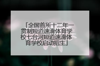 全国首所十二年一贯制短道速滑体育学校七台河短道速滑体育学校启动招生