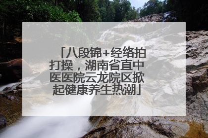 八段锦+经络拍打操，湖南省直中医医院云龙院区掀起健康养生热潮