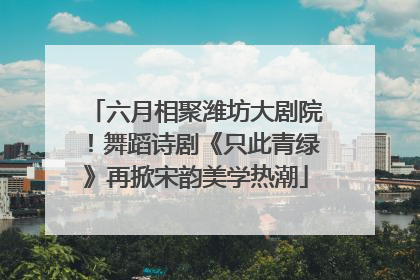 六月相聚潍坊大剧院！舞蹈诗剧《只此青绿》再掀宋韵美学热潮