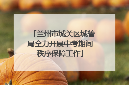 兰州市城关区城管局全力开展中考期间秩序保障工作