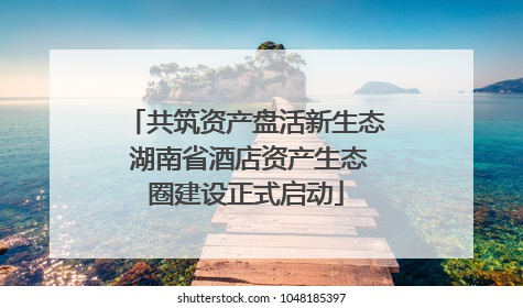 共筑资产盘活新生态 湖南省酒店资产生态圈建设正式启动
