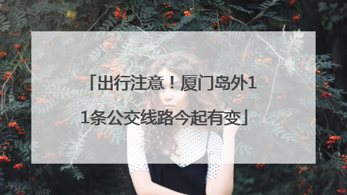 出行注意！厦门岛外11条公交线路今起有变