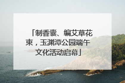 制香囊、编艾草花束，玉渊潭公园端午文化活动启幕