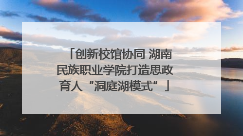 创新校馆协同 湖南民族职业学院打造思政育人“洞庭湖模式”