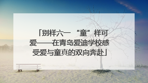 别样六一 “童”样可爱——在青岛爱迪学校感受爱与童真的双向奔赴