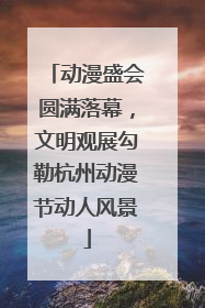 动漫盛会圆满落幕，文明观展勾勒杭州动漫节动人风景