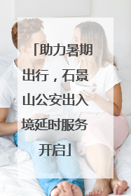 助力暑期出行，石景山公安出入境延时服务开启