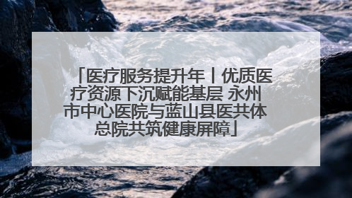 医疗服务提升年丨优质医疗资源下沉赋能基层 永州市中心医院与蓝山县医共体总院共筑健康屏障