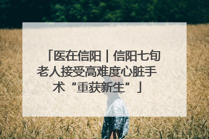 医在信阳｜信阳七旬老人接受高难度心脏手术“重获新生”