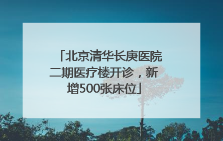 北京清华长庚医院二期医疗楼开诊，新增500张床位