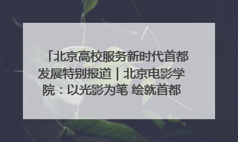 北京高校服务新时代首都发展特别报道｜北京电影学院：以光影为笔 绘就首都高质量发展新画卷