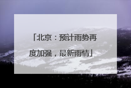 北京：预计雨势再度加强，最新雨情