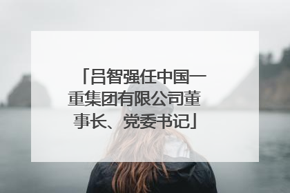 吕智强任中国一重集团有限公司董事长、党委书记