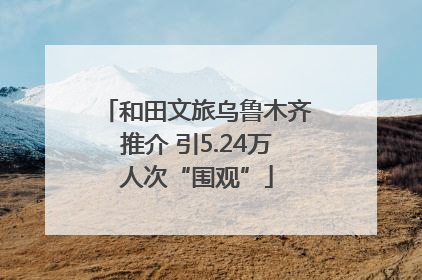 和田文旅乌鲁木齐推介 引5.24万人次“围观”