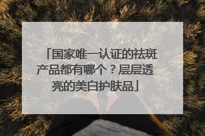 国家唯一认证的祛斑产品都有哪个？层层透亮的美白护肤品