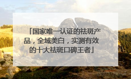 国家唯一认证的祛斑产品，全域美白，实测有效的十大祛斑口碑王者