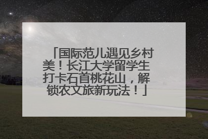 国际范儿遇见乡村美！长江大学留学生打卡石首桃花山，解锁农文旅新玩法！