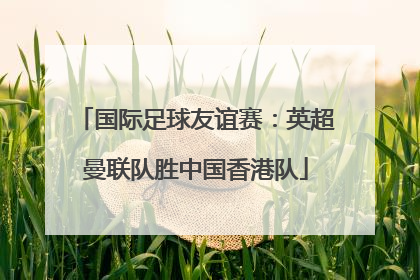 国际足球友谊赛：英超曼联队胜中国香港队