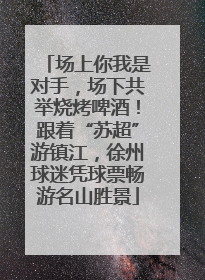 场上你我是对手，场下共举烧烤啤酒！跟着“苏超”游镇江，徐州球迷凭球票畅游名山胜景
