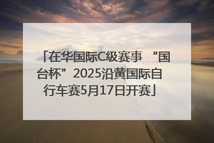 在华国际C级赛事 “国台杯”2025沿黄国际自行车赛5月17日开赛
