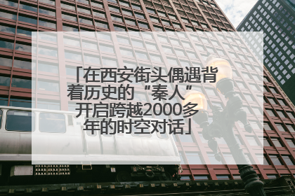 在西安街头偶遇背着历史的“秦人” 开启跨越2000多年的时空对话