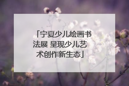 宁夏少儿绘画书法展 呈现少儿艺术创作新生态
