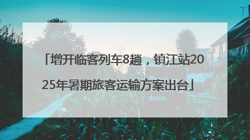 增开临客列车8趟，镇江站2025年暑期旅客运输方案出台