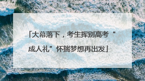 大幕落下，考生挥别高考“成人礼”怀揣梦想再出发