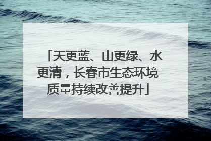 天更蓝、山更绿、水更清，长春市生态环境质量持续改善提升