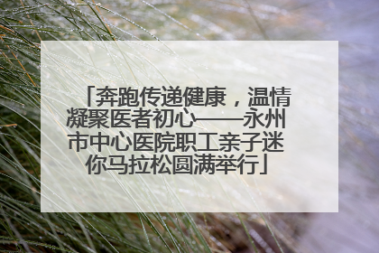 奔跑传递健康，温情凝聚医者初心——永州市中心医院职工亲子迷你马拉松圆满举行