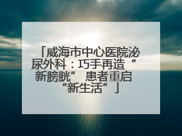 威海市中心医院泌尿外科：巧手再造“新膀胱” 患者重启“新生活”
