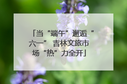 当“端午”邂逅“六一” 吉林文旅市场“热”力全开