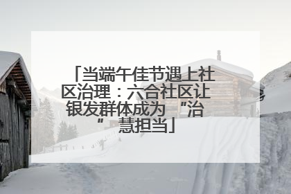 当端午佳节遇上社区治理：六合社区让银发群体成为 “治” 慧担当
