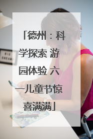 德州：科学探索 游园体验 六一儿童节惊喜满满