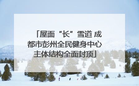 屋面“长”雪道 成都市彭州全民健身中心主体结构全面封顶