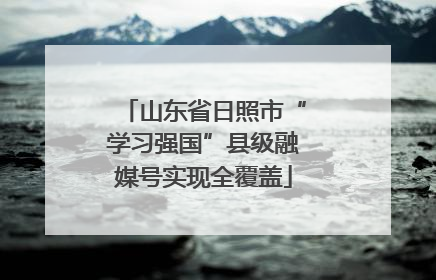 山东省日照市“学习强国”县级融媒号实现全覆盖