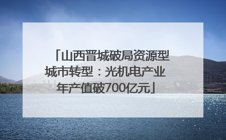 山西晋城破局资源型城市转型：光机电产业年产值破700亿元